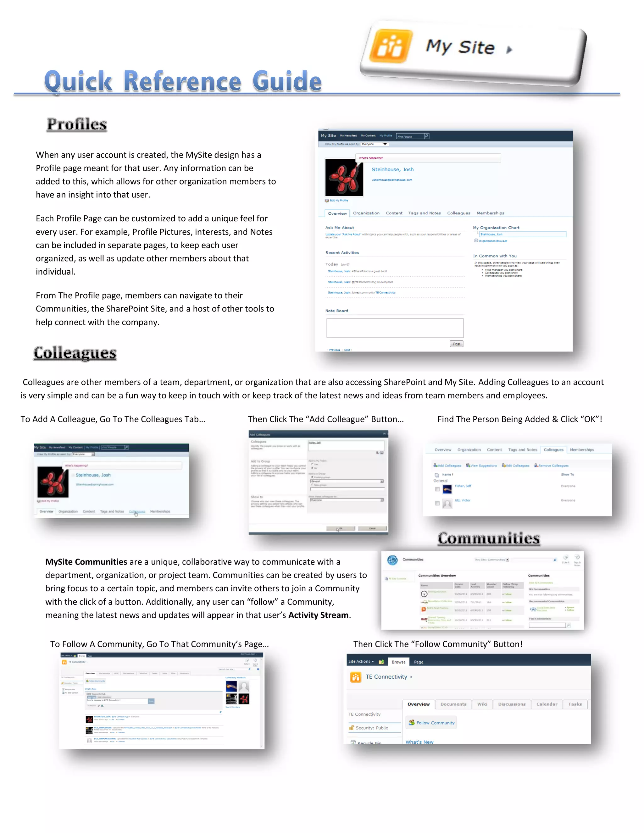 When any user account is created, the MySite design has a
Profile page meant for that user. Any information can be
added to this, which allows for other organization members to
have an insight into that user.
Each Profile Page can be customized to add a unique feel for
every user. For example, Profile Pictures, interests, and Notes
can be included in separate pages, to keep each user
organized, as well as update other members about that
individual.
From The Profile page, members can navigate to their
Communities, the SharePoint Site, and a host of other tools to
help connect with the company.
Colleagues are other members of a team, department, or organization that are also accessing SharePoint and My Site. Adding Colleagues to an account
is very simple and can be a fun way to keep in touch with or keep track of the latest news and ideas from team members and employees.
To Add A Colleague, Go To The Colleagues Tab… Then Click The “Add Colleague” Button… Find The Person Being Added & Click “OK”!
MySite Communities are a unique, collaborative way to communicate with a
department, organization, or project team. Communities can be created by users to
bring focus to a certain topic, and members can invite others to join a Community
with the click of a button. Additionally, any user can “follow” a Community,
meaning the latest news and updates will appear in that user’s Activity Stream.
To Follow A Community, Go To That Community’s Page… Then Click The “Follow Community” Button!
 