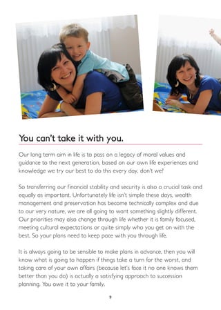 9
You can’t take it with you.
Our long term aim in life is to pass on a legacy of moral values and
guidance to the next generation, based on our own life experiences and
knowledge we try our best to do this every day, don’t we?
So transferring our financial stability and security is also a crucial task and
equally as important. Unfortunately life isn’t simple these days, wealth
management and preservation has become technically complex and due
to our very nature, we are all going to want something slightly different.
Our priorities may also change through life whether it is family focused,
meeting cultural expectations or quite simply who you get on with the
best. So your plans need to keep pace with you through life.
It is always going to be sensible to make plans in advance, then you will
know what is going to happen if things take a turn for the worst, and
taking care of your own affairs (because let’s face it no one knows them
better than you do) is actually a satisfying approach to succession
planning. You owe it to your family.
 