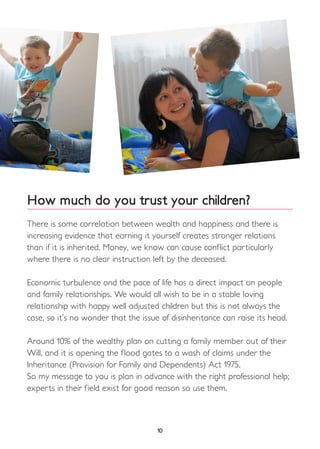 10
How much do you trust your children?
There is some correlation between wealth and happiness and there is
increasing evidence that earning it yourself creates stronger relations
than if it is inherited. Money, we know can cause conflict particularly
where there is no clear instruction left by the deceased.
Economic turbulence and the pace of life has a direct impact on people
and family relationships. We would all wish to be in a stable loving
relationship with happy well adjusted children but this is not always the
case, so it’s no wonder that the issue of disinheritance can raise its head.
Around 10% of the wealthy plan on cutting a family member out of their
Will, and it is opening the flood gates to a wash of claims under the
Inheritance (Provision for Family and Dependents) Act 1975.
So my message to you is plan in advance with the right professional help;
experts in their field exist for good reason so use them.
 