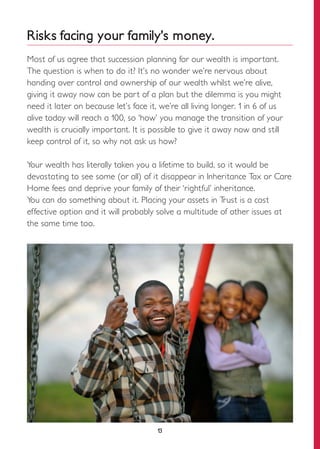13
Risks facing your family’s money.
Most of us agree that succession planning for our wealth is important.
The question is when to do it? It’s no wonder we’re nervous about
handing over control and ownership of our wealth whilst we’re alive,
giving it away now can be part of a plan but the dilemma is you might
need it later on because let’s face it, we’re all living longer. 1 in 6 of us
alive today will reach a 100, so ‘how’ you manage the transition of your
wealth is crucially important. It is possible to give it away now and still
keep control of it, so why not ask us how?
Your wealth has literally taken you a lifetime to build, so it would be
devastating to see some (or all) of it disappear in Inheritance Tax or Care
Home fees and deprive your family of their ‘rightful’ inheritance.
You can do something about it. Placing your assets in Trust is a cost
effective option and it will probably solve a multitude of other issues at
the same time too.
 