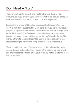 Do I Need A Trust?
Trusts are not just for the rich and wealthy, they are there to help
everyone, so if you are struggling to know what to do about a particular
issue, the first step is to discuss it with us. A trust might help.
Imagine if one of your children had learning difficulties and after your
death is likely to be supported by State benefits. If you leave your estate
(or part of it) directly to that child, their wealth will then be used (in place
of the State benefits) to fund normal everyday living expenses. Now
imagine the money being held in trust for the child’s benefit, for life. The
money is there to enhance that child’s quality of life, in addition to the
State continuing to pay normal living expenses – so a smart move.
There are different types of trusts so selecting the right one has to be
done with care and good advice; you can either set one up now whilst
you are in reasonable health or on your death by stating the terms of the
trust in your Will.
17
 