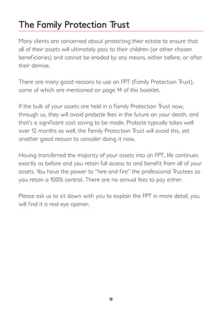 The Family Protection Trust
Many clients are concerned about protecting their estate to ensure that
all of their assets will ultimately pass to their children (or other chosen
beneficiaries) and cannot be eroded by any means, either before, or after
their demise.
There are many good reasons to use an FPT (Family Protection Trust),
some of which are mentioned on page 14 of this booklet.
If the bulk of your assets are held in a Family Protection Trust now,
through us, they will avoid probate fees in the future on your death, and
that’s a significant cost saving to be made. Probate typically takes well
over 12 months as well, the Family Protection Trust will avoid this, yet
another good reason to consider doing it now.
Having transferred the majority of your assets into an FPT, life continues
exactly as before and you retain full access to and benefit from all of your
assets. You have the power to “hire and fire” the professional Trustees so
you retain a 100% control. There are no annual fees to pay either.
Please ask us to sit down with you to explain the FPT in more detail, you
will find it a real eye opener.
18
 