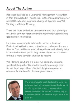 1
About The Author
Rob Abell qualified as a Chartered Management Accountant
in 1987 and worked in finance roles in the manufacturing sector
until 2006, when he planned a change of direction into Will
Writing and Estate Planning.
There are more similarities between the two than you might
first think; both for instance demand highly analytical skills and
good subject knowledge.
He is now an accomplished member of the Institute of
Professional Willwriters and enjoys his second career far more
than his first, and his commercial experience undoubtedly helps
in certain situations, particularly where clients run a business
or have a more complex situation to resolve.
Will Planning Solutions is a family run company set up to
specifically help other like-minded people to arrange their
financial and legal affairs effectively by planning now, in
advance, for the benefit of future generations.
“My aim is always to treat clients in the same way
as I would treat my own parents and family. What
I’m offering you is the opportunity of a free
meeting to find out for yourself how I can help you
to plan and protect your estate, all you have to do
is ask me”
 