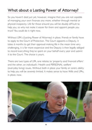 What about a Lasting Power of Attorney?
So you haven’t died just yet, however, imagine that you are not capable
of managing your own finances any more, whether through mental or
physical incapacity. Life for those around you will be doubly difficult to
help you, so why not make it easier for them and appoint people you
trust? You could do it right now.
Without LPA’s (Lasting Power of Attorney) in place, friends or family have
to apply to the Court of Protection. The Court appoints a Deputy, it
takes 6 months to get their approval making life in the mean time very
challenging, it is far more expensive and the Deputy is then legally obliged
to record everything they’ve spent on your behalf every year and submit
it to the Court. The choice is yours.
There are two types of LPA, one relates to ‘property and financial affairs’
and the other, an individual’s ‘Health and PERSONAL welfare’
(everyday living) issues. Without both in place your family or carers ability
to help you will be severely limited. It makes sense to have Wills and LPAs,
in place, now.
19
 