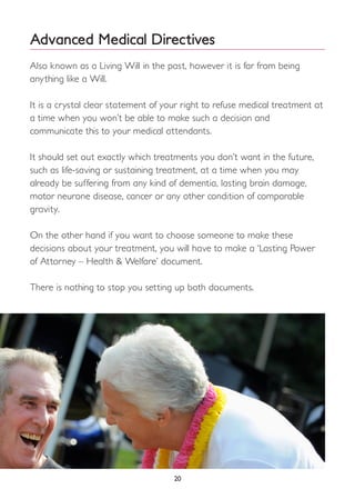 Advanced Medical Directives
Also known as a Living Will in the past, however it is far from being
anything like a Will.
It is a crystal clear statement of your right to refuse medical treatment at
a time when you won’t be able to make such a decision and
communicate this to your medical attendants.
It should set out exactly which treatments you don’t want in the future,
such as life-saving or sustaining treatment, at a time when you may
already be suffering from any kind of dementia, lasting brain damage,
motor neurone disease, cancer or any other condition of comparable
gravity.
On the other hand if you want to choose someone to make these
decisions about your treatment, you will have to make a ‘Lasting Power
of Attorney – Health & Welfare’ document.
There is nothing to stop you setting up both documents.
20
 