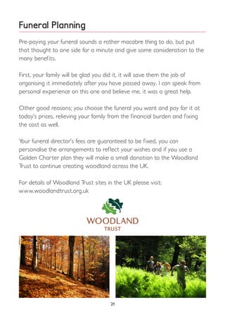 Funeral Planning
Pre-paying your funeral sounds a rather macabre thing to do, but put
that thought to one side for a minute and give some consideration to the
many benefits.
First, your family will be glad you did it, it will save them the job of
organising it immediately after you have passed away. I can speak from
personal experience on this one and believe me, it was a great help.
Other good reasons; you choose the funeral you want and pay for it at
today’s prices, relieving your family from the financial burden and fixing
the cost as well.
Your funeral director’s fees are guaranteed to be fixed, you can
personalise the arrangements to reflect your wishes and if you use a
Golden Charter plan they will make a small donation to the Woodland
Trust to continue creating woodland across the UK.
For details of Woodland Trust sites in the UK please visit:
www.woodlandtrust.org.uk
21
 