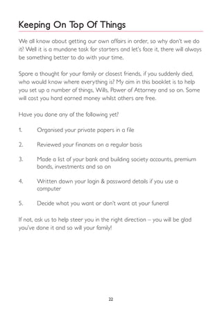 Keeping On Top Of Things
We all know about getting our own affairs in order, so why don’t we do
it? Well it is a mundane task for starters and let’s face it, there will always
be something better to do with your time.
Spare a thought for your family or closest friends, if you suddenly died,
who would know where everything is? My aim in this booklet is to help
you set up a number of things, Wills, Power of Attorney and so on. Some
will cost you hard earned money whilst others are free.
Have you done any of the following yet?
1.	 Organised your private papers in a file
2.	 Reviewed your finances on a regular basis
3.	 Made a list of your bank and building society accounts, premium 		
	 bonds, investments and so on
4.	 Written down your login & password details if you use a
	computer
5.	 Decide what you want or don’t want at your funeral
If not, ask us to help steer you in the right direction – you will be glad
you’ve done it and so will your family!
22
 