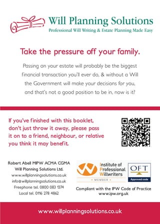 Will Planning Solutions
Professional Will Writing & Estate Planning Made Easy
Compliant with the IPW Code of Practice
www.ipw.org.uk
Take the pressure off your family.
Passing on your estate will probably be the biggest
financial transaction you’ll ever do, & without a Will
the Government will make your decisions for you,
and that’s not a good position to be in, now is it?
Robert Abell MIPW ACMA CGMA
Will Planning Solutions Ltd.
www.willplanningsolutions.co.uk
info@willplanningsolutions.co.uk
Freephone tel. 0800 083 1374
Local tel. 0116 278 4862
If you’ve finished with this booklet,
don’t just throw it away, please pass
it on to a friend, neighbour, or relative
you think it may benefit.
www.willplanningsolutions.co.uk
 