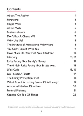 Contents
About The Author
Foreword
Skype Wills
About Wills
Business Assets
Don’t Buy A Cheap Will
Why Use Us?
The Institute of Professional Willwriters
You Can’t Take It With You
How Much Do You Trust Your Children?
Intestacy
Risks Facing Your Family’s Money
The 6 Main Risks Facing Your Estate Are..
Life’s Cycle
Do I Need A Trust?
The Family Protection Trust
What About A Lasting Power Of Attorney?
Advanced Medical Directives
Funeral Planning
Keeping On Top Of Things
1
3
4
5
6
7
8
8
9
10
11, 12
13
14
15, 16
17
18
19
20
21
22
2
Images kindly provided by international award winning photographer martinneeves.com
 