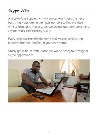 4
Skype Wills
A face-to-face appointment will always work best, the next
best thing if you are neither local nor able to find the right
time to arrange a meeting, we can always use the internet and
Skype’s video conferencing facility.
Everything else remains the same and we can conduct the
business from the comfort of your own home.
Simply get in touch with us and we will be happy to arrange a
Skype appointment.
 