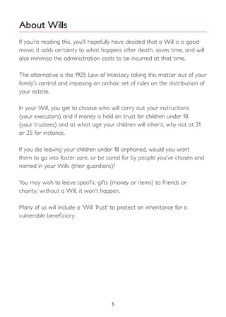 5
About Wills
If you’re reading this, you’ll hopefully have decided that a Will is a good
move; it adds certainty to what happens after death, saves time, and will
also minimise the administration costs to be incurred at that time.
The alternative is the 1925 Law of Intestacy taking this matter out of your
family’s control and imposing an archaic set of rules on the distribution of
your estate.
In your Will, you get to choose who will carry out your instructions
(your executors) and if money is held on trust for children under 18
(your trustees) and at what age your children will inherit, why not at 21
or 25 for instance.
If you die leaving your children under 18 orphaned, would you want
them to go into foster care, or be cared for by people you’ve chosen and
named in your Wills (their guardians)?
You may wish to leave specific gifts (money or items) to friends or
charity, without a Will, it won’t happen.
Many of us will include a ‘Will Trust’ to protect an inheritance for a
vulnerable beneficiary.
 