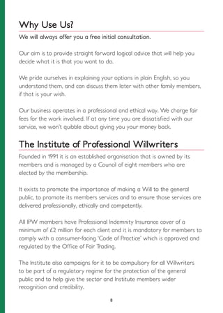 Why Use Us?
We will always offer you a free initial consultation.
Our aim is to provide straight forward logical advice that will help you
decide what it is that you want to do.
We pride ourselves in explaining your options in plain English, so you
understand them, and can discuss them later with other family members,
if that is your wish.
Our business operates in a professional and ethical way. We charge fair
fees for the work involved. If at any time you are dissatisfied with our
service, we won’t quibble about giving you your money back.
The Institute of Professional Willwriters
Founded in 1991 it is an established organisation that is owned by its
members and is managed by a Council of eight members who are
elected by the membership.
It exists to promote the importance of making a Will to the general
public, to promote its members services and to ensure those services are
delivered professionally, ethically and competently.
All IPW members have Professional Indemnity Insurance cover of a
minimum of £2 million for each client and it is mandatory for members to
comply with a consumer-facing ‘Code of Practice’ which is approved and
regulated by the Office of Fair Trading.
The Institute also campaigns for it to be compulsory for all Willwriters
to be part of a regulatory regime for the protection of the general
public and to help give the sector and Institute members wider
recognition and credibility.
8
 