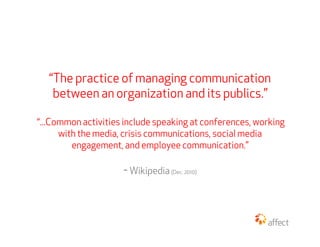 “The practice of managing communication
    between an organization and its publics.”

“...Common activities include speak...
