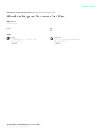 See discussions, stats, and author profiles for this publication at: https://www.researchgate.net/publication/352559980
Affect-driven Engagement Measurement from Videos
Preprint · June 2021
DOI: 10.13140/RG.2.2.36210.84165
CITATIONS
0
READS
928
2 authors:
Ali Abedi
The KITE Research Institute at University Health Network
24 PUBLICATIONS 96 CITATIONS
SEE PROFILE
Shehroz S Khan
The KITE Research Institute at University Health Network
123 PUBLICATIONS 3,114 CITATIONS
SEE PROFILE
All content following this page was uploaded by Ali Abedi on 21 June 2021.
The user has requested enhancement of the downloaded file.
 