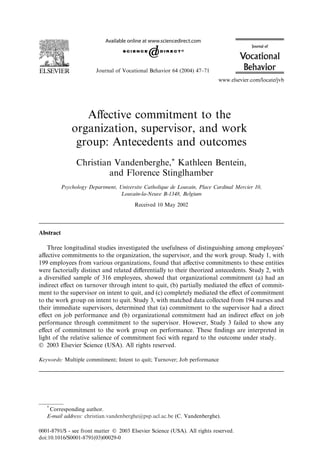 Journal of Vocational Behavior 64 (2004) 47–71
                                                                            www.elsevier.com/locate/jvb




                  Aﬀective commitment to the
               organization, supervisor, and work
                group: Antecedents and outcomes
                 Christian Vandenberghe,* Kathleen Bentein,
                          and Florence Stinglhamber
           Psychology Department, Universite Catholique de Louvain, Place Cardinal Mercier 10,
                                   Louvain-la-Neuve B-1348, Belgium
                                         Received 10 May 2002




Abstract

    Three longitudinal studies investigated the usefulness of distinguishing among employeesÕ
aﬀective commitments to the organization, the supervisor, and the work group. Study 1, with
199 employees from various organizations, found that aﬀective commitments to these entities
were factorially distinct and related diﬀerentially to their theorized antecedents. Study 2, with
a diversiﬁed sample of 316 employees, showed that organizational commitment (a) had an
indirect eﬀect on turnover through intent to quit, (b) partially mediated the eﬀect of commit-
ment to the supervisor on intent to quit, and (c) completely mediated the eﬀect of commitment
to the work group on intent to quit. Study 3, with matched data collected from 194 nurses and
their immediate supervisors, determined that (a) commitment to the supervisor had a direct
eﬀect on job performance and (b) organizational commitment had an indirect eﬀect on job
performance through commitment to the supervisor. However, Study 3 failed to show any
eﬀect of commitment to the work group on performance. These ﬁndings are interpreted in
light of the relative salience of commitment foci with regard to the outcome under study.
Ó 2003 Elsevier Science (USA). All rights reserved.

Keywords: Multiple commitment; Intent to quit; Turnover; Job performance




   *
     Corresponding author.
   E-mail address: christian.vandenberghe@psp.ucl.ac.be (C. Vandenberghe).

0001-8791/$ - see front matter Ó 2003 Elsevier Science (USA). All rights reserved.
doi:10.1016/S0001-8791(03)00029-0
 
