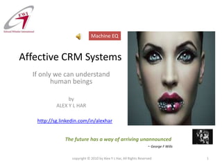 Affective CRM Systems If only we can understand human beings by ALEX Y L HAR copyright © 2010 by Alex Y L Har, All Rights Reserved 1 Machine EQ http://sg.linkedin.com/in/alexhar The future has a way of arriving unannounced - George F Wills 