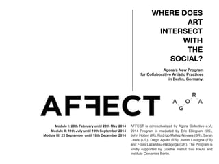 WHERE DOES
ART
INTERSECT
WITH
THE
SOCIAL?
Agora’s New Program
for Collaborative Artistic Practices
in Berlin, Germany.
Module I: 28th February until 28th May 2014
Module II: 11th July until 19th September 2014
Module III: 23 September until 18th December 2014
AFFECT is conceptualized by Agora Collective e.V.,
2014 Program is mediated by Eric Ellingsen (US),
John Holten (IR), Rodrigo Maltez-Novaes (BR), Sarah
Lewis (US), Diego Agulló (ES), Judith Lavagna (FR)
and Fotini Lazaridou-Hatzigoga (GR). The Program is
kindly supported by Goethe Institut Sao Paulo and
Instituto Cervantes Berlin.
 