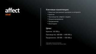 Ключевые компетенции:
   • Вирусные рекламные кампании в интернете
   • Креатив
   • Производство (digital и видео)
   • Медиапланирование
   • Продвижение
   • Мониторинг

Цены:
Креатив: 165 000 р.
Производство: 600 000 – 3 000 000 р.
Продвижение: 250 000 – 1 500 000 р.


Гарантируем количество контактов
из расчета 9 р. за контакт для сегмента FMCG.
 