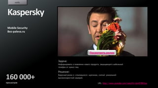 кейс



 Kaspersky
 Mobile Security
 Bez-paleva.ru




                                                  Посмотреть ролик

                   Задача:
                   Информировать о появлении нового продукта, защищающего мобильный
                   телефон от чужих глаз.

                   Решение:

160 000+           Вирусный ролик о «спалившихся» мужчинах, снятый уникальной
                   высокоскоростной камерой.

просмотров                                                URL: http://www.youtube.com/watch?v=UsmEYB03juc
 