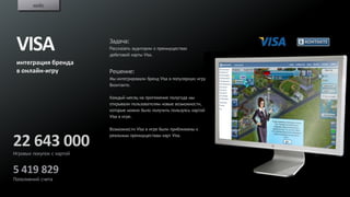 кейс




 VISA                      Задача:
                           Рассказать аудитории о преимуществах
                           дебетовой карты Visa.
 интеграция бренда
 в онлайн-игру             Решение:
                           Мы интегрировали бренд Visa в популярную игру
                           Вконтакте.

                           Каждый месяц на протяжение полугода мы
                           открывали пользователям новые возможности,
                           которые можно было получить пользуясь картой
                           Visa в игре.

                           Возможности Visa в игре были приближены к
                           реальным преимуществам карт Visa.

22 643 000
Игровых покупок с картой


5 419 829
Пополнений счета
 