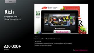кейс




 Rich
 почувствуй себя
 бренд-менеджером!




                                                           Перейти на сайт

                     Задача:
                     Продвижения бренда Rich Fruit Mix в Интернете.

                     Решение:
                     Вовлечение пользователя в процесс создания рекламы Rich Fruit Mix с


820 000+             помощью интерактивного видео.


контактов                                                                                  URL: http://richfruitmix.ru/
 