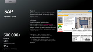 кейс




 SAP                   Задача:
                       Донести до аудитории, что новый продукт SAP
                       Business Objects Edge BI рассчитан на малый и
 момент славы          средний бизнес


                       Решение:
                       Online-offline акция «Момент Славы».
                       За регистрацию на сайте www.sap4you.su и
                       скачивание триал-версии продукта, владельцы
                       бизнеса получают часовое размещение логотипа
                       своей компании в offline – на плазменном экране
                       в центре Москвы.



600 000+               Акция решает сразу несколько задач:
                          1. Показывает, что теперь продукт стал
                       доступен малому и среднему бизнесу;
контактов
                          2. Собирает базу потенциальных клиентов;

500+                      3. Стимулирует скачивать Trial версию нового
                       продукта.
заполненных анкет

55+
присланных логотипов
 