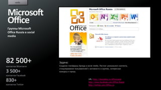 кейс



 Microsoft
 Office
 Группы Microsoft
 Office Russia в social
 media




82 500+                   Задача:
                          Создание платформы брэнда в social media. Постинг уникального контента,
контактов ВКонтакте
                          стимулирование пользователей к активности в группах, интересные
3 500+                    конкурсы и призы.
контактов Facebook

830+                                                    URL: http://vkontakte.ru/officerussia
                                                        http://www.facebook.com/Office.Russia
контактов Twitter                                       http://twitter.com/Office_ru
 