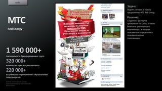 кейс
                                       Задача:
                                       Поднять интерес к новому
                                       предложению МТС Red Energy.

                                       Решение:
 МТС                                   Создание и раскрутка
                                       приложения на сайте, а также
                                       Вконтакте реализующего
 Red Energy                            видеоконкурс, в котором
                                       пользователи определялись
                                       пользовательским
                                       голосованием.




1 590 000+
посещаемость брендированных групп

320 000+
количество просмотров контента

220 000+
вступивших в приложение «Музыкальная
гиперэнергия»
Самое популярное среди
брендированных приложений
ВКонтакте
 