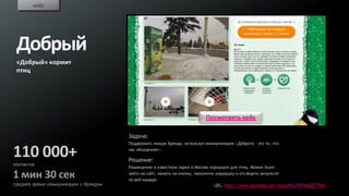 кейс




 Добрый
 «Добрый» кормит
 птиц




                                                                            Посмотреть кейс

                                       Задача:
                                       Поддержать имидж бренда, используя коммуникацию «Доброта – это то, что

110 000+                               нас объединяет».

                                       Решение:
контактов
                                       Размещение в известном парке в Москве кормушки для птиц. Можно было

1 мин 30 сек                           зайти на сайт, нажать на кнопку, наполнить кормушку и отследить результат
                                       по веб-камере.
среднее время коммуникации с брэндом                                            URL: http://www.youtube.com/watch?v=5VTaAQZYTMA
 