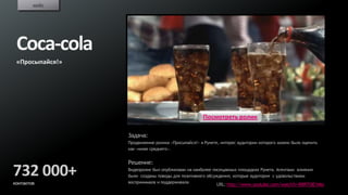 кейс




 Coca-cola
 «Просыпайся!»




                                                   Посмотреть ролик

                 Задача:
                 Продвижение ролика «Просыпайся!» в Рунете, интерес аудитории которого можно было оценить
                 как «ниже среднего».


                 Решение:
732 000+         Видеоролик был опубликован на наиболее посещаемых площадках Рунета. Агентами влияния
                 были созданы поводы для позитивного обсуждения, которые аудитория с удовольствием
                 воспринимала и поддерживала
контактов                                                 URL: http://www.youtube.com/watch?v=BRR7OIE1Mio
 