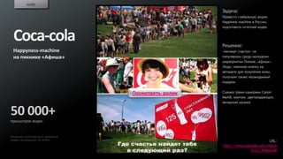 кейс
                                                   Задача:
                                                   Провести глобальную акцию
                                                   Happiness machine в России,
                                                   подготовить отчетное видео


 Coca-cola                                         Решение:
 Happyness-machine                                 «Автомат счастья» на
 на пикнике «Афиша»                                популярном среди молодежи
                                                   мероприятии Пикник «Афиша».
                                                   Люди, нажимая кнопку на
                                                   автомате для получения колы,
                                                   получали также неожиданный
                                                   подарок.


                                Посмотреть ролик   Съемка тремя камерами Canon
                                                   MarkII, монтаж, цветокоррекция,
                                                   авторская музыка


50 000+
просмотров видео


Большая популярность автомата
среди пришедших на event
                                                                           URL:
                                                   http://www.youtube.com/watch
                                                                 ?v=LG_R4MjAx48
 