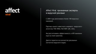 Affect Viral признанные эксперты
в вирусной рекламе

С 2004 года реализовано более 100 вирусных
кампаний.


Партнер самого известного мирового «вирусного»
агентства THE VIRAL FACTORY (UK, USA).

Мы рассчитываем эффективность и KPI кампании
еще на этапе креатива.

Дается гарантия на количество рекламных
контактов вирусного видео.
 