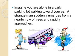  Imagine you are alone in a dark
parking lot walking toward your car. A
strange man suddenly emerges from a
nearby row of trees and rapidly
approaches.
 