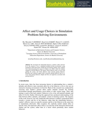 Affect and Usage Choices in Simulation
Problem-Solving Environments
Ma. Mercedes T. RODRIGO1
, Ryan S.J.d. BAKER2
, Maria C.V. LAGUD3
,
Sheryl A.L. LIM1
, Alexis F. MACAPANPAN3
, Sheila A.M.S. PASCUA3
,
Jerry Q. SANTILLANO1
, Leima R.S. SEVILLA3
, Jessica O. SUGAY1
,
Sinath TEP1
, Norma J.B. VIEHLAND3
1
Department of Information Systems and Computer Science,
Ateneo de Manila University
2
Learning Sciences Research Institute, University of Nottingham
3
Education Department, Ateneo de Manila University
mrodrigo@ateneo.edu, ryan@educationaldatamining.org
Abstract. We investigate the relationship between a student’s affect and how
he or she chooses to use a simulation problem-solving environment, using
quantitative field observations. Within the environment studied, many students
were observed gaming the system (cf. Baker et al, 2004), while few students
engaged in off-task behavior. We analyze which affective states co-occur with
gaming the system, and which affective states precede gaming behavior.
Boredom and confusion appear both to precede gaming behavior and to co-
occur with gaming behavior; delight and flow are negatively associated with
gaming behavior.
1. Introduction
In recent years, there has been increasing interest in understanding how a student’s
attitudes and affective state concretely alters his or her behavior, as he or she uses an
interactive learning environment [1,5,6,8,16]. Much of this research was conducted by
assessing each student’s general affect and/or attitudes towards the learning
environment through questionnaires given before or after system usage. Then, data
mining is used to link each student’s behavior to his or her self-reported attitudes and
affect [1,5,6,16]. Studies following this approach have produced understanding of the
links between affect, attitudes, and students’ actions in learning systems. The majority
of this work, however, has only studied the links between a student’s generalized affect
towards a system and his or her behavior, rather than the relationship between a
student’s affective states at a specific moment, and his or her behavior at the same time
or immediately afterwards. (One exception, [8], explicitly models student affect at
specific times, but represents affect solely as an outcome of the interaction between the
student and the system, rather than as a factor which potentially alters student
behavior).
 