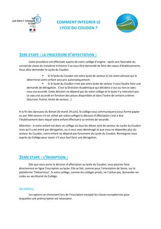 COMMENT INTEGRER LE
LYCEE DU COUDON ?
1ERE ETAPE : LA PROCEDURE D’AFFECTATION :
Cette procédure est effectuée auprès de votre collège d’origine : après avis favorable du
conseil de classe du troisième trimestre il va vous être demandé de faire des vœux d’établissements.
Vous allez demander le Lycée du Coudon.
 Si le lycée du Coudon est votre lycée de secteur (c’est votre adresse qui le
détermine) votre enfant sera pris automatiquement.
 Si le lycée du Coudon n’est pas votre lycée de secteur il vous faudra faire une
demande de dérogation. C’est la Direction Académique qui décidera si oui ou non ce vœu
vous est accordé. Cette décision ne dépend pas de votre collège et le lycée n’y intervient pas.
Le vœu est accordé en fonction des places disponibles et dans l’ordre de certains critères
(boursier, fratrie, limite de secteur…)
A la fin des épreuves du Brevet (le mardi 29 juin), le collège vous communiquera (sous forme papier
ou par Télé service s’il est utilisé par votre collège) la décision d’affectation c’est à dire
l’établissement dans lequel votre enfant effectuera sa rentrée de seconde.
Attention : si votre enfant est dans un collège où tous les élèves sont du secteur du Lycée du Coudon
mais qu’il y est entré par dérogation, ou si vous avez déménagé et que vous ne dépendez plus du
secteur du Coudon, votre enfant ne dépend pas forcement du Lycée du Coudon. Renseignez-vous
auprès du Collège pour savoir s’il vous faut faire une dérogation.
2EME ETAPE : L’INSRIPTION :
Dès que vous aurez la décision d’affectation au lycée du Coudon, vous pourrez faire
directement en ligne l’inscription au lycée. Elle se fait, comme pour l’orientation de 3eme, sur la
plateforme ‘Téléservices’. Si votre collège, comme les collèges privés, ne l’utilise pas, demander les
codes au secrétariat du Collège.
Les options :
Les options se choisissent lors de l’inscription excepté les classes européennes pour
lesquelles une préinscription est nécessaire.
 