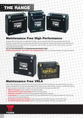 THE RANGE




Maintenance Free High Performance
If high power is top priority in a replacement battery, look to Yuasa’s High Performance Maintenance Free
batteries. Yuasa means more power, less maintenance and longer life. Yuasa’s High Performance Maintenance
Free batteries are your best choice for motorcycles, utility vehicles, scooters, ATVs, riding mowers, personal
watercraft and snowmobiles.
ALL OF THE FEATURES OF A STANDARD MAINTENANCE FREE
PLUS Increased Power – Up to 30% more cranking amps thanks to a radial grid design and additional plates




Maintenance Free VRLA
VRLA (Valve Regulated Lead Acid) means a battery that’s perfect for people who have better things to do than
battery maintenance! Our permanently sealed VRLA battery never needs refilling; however, it still needs periodic
charging. Ideal for motorcycles, scooters, ATVs, riding mowers and personal watercraft.
• Spill-proof design means virtually no possibility of leaks
• Advanced lead-calcium technology pumps up starting power
• Sulphation retardant dramatically reduces battery-killing plate sulphation
• Long lasting which means Yuasa’s High Performance Maintenance Free batteries will last up to three times
   longer than conventional batteries
• Exceptional resistance to vibration makes Yuasa the most reliable battery on the market today
• And, VRLA batteries hold voltage longer and need less charging in standby or storage mode
 