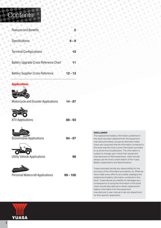 Contents

     Features and Benefits                         5


     Specifications                             6-9


     Terminal Configurations                      10


     Battery Upgrade Cross Reference Chart        11


     Battery Supplier Cross Reference         12 - 13


     Applications




     Motorcycle and Scooter Applications      14 - 87




     ATV Applications                         88 - 93


                                                        DISCLAIMER
                                                        The replacement battery information published in
     Snowmobile Applications                  94 - 97   this book has been obtained from the equipment
                                                        manufacturers listed, except as otherwise noted.
                                                        Users are cautioned that the information contained in
                                                        this book was the most current information provided
                                                        to us at the time of publication. The information is
                                                        subject to change upon notice from equipment
     Utility Vehicle Applications                 98    manufacturers or field experience. Users should
                                                        always use the most current edition of the Yuasa
                                                        Battery Applications and Specifications.

                                                        Yuasa expressly denies any responsibility for the
                                                        accuracy of the information provided to us. While we
     Personal Watercraft Applications        99 - 100   have made every effort to accurately catalogue the
                                                        replacement battery information contained in this
                                                        book, Yuasa denies any liability for damages as a
                                                        consequence of using the information in this book.
                                                        Users should also attempt to obtain replacement
                                                        battery information from the equipment
                                                        manufacturer's user manual or service department
                                                        for their specific application.




4
 