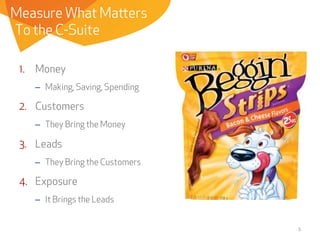 Measure What Matters
To the C-Suite
1.  Money
–  Making, Saving, Spending

2.  Customers
–  They Bring the Money

3.  Leads
–  They Bring the Customers

4.  Exposure
–  It Brings the Leads
5	
  

 