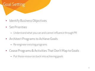 Goal Setting

•  Identify Business Objectives
•  Set Priorities
–  Understand what you can and cannot inﬂuence through PR

•  Architect Programs to Achieve Goals
–  Re-engineer existing programs

•  Cease Programs & Activities That Don’t Map to Goals
–  Put those resources back into achieving goals

8	
  

 