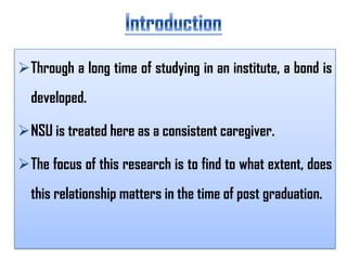 Through a long time of studying in an institute, a bond is

developed.
NSU is treated here as a consistent caregiver.

The focus of this research is to find to what extent, does
this relationship matters in the time of post graduation.

 