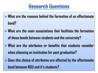  What are the reasons behind the formation of an affectionate
bond?
 What are the main associations that facilitate the formation
of these bonds between students and the university?
 What are the attributes or benefits that students consider
when choosing an institution for post graduation?

 Does this choice of attributes are affected by the affectionate
bond between NSU and it’s students?

 