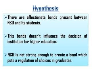There are affectionate bonds present between
NSU and its students.
This bonds doesn’t influence the decision of
institution for higher education.

NSU is not strong enough to create a bond which
puts a regulation of choices in graduates.

 