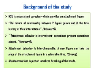  NSU is a consistent caregiver which provides an attachment figure.
 “The nature of relationship between 2 figure grows out of the total
history of their interactions.” (Ainsworth)
 “ Attachment behavior is intermittent- sometimes present sometimes

absent. “(Ainsworth)
 Attachment behavior is interchangeable. A new figure can take the
place of the attachment figure in a vulnerable time. (Cassidy)
 Abandonment and rejection initializes breaking of the bonds.

 