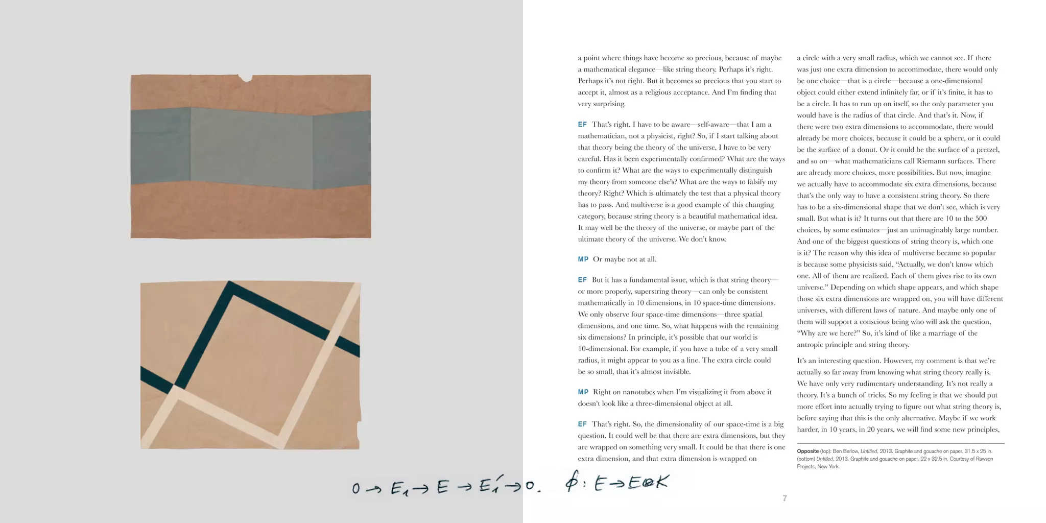 6 7
a point where things have become so precious, because of maybe
a mathematical elegance—like string theory. Perhaps it’s right.
Perhaps it’s not right. But it becomes so precious that you start to
accept it, almost as a religious acceptance. And I’m finding that
very surprising.
EF That’s right. I have to be aware—self-aware—that I am a
mathematician, not a physicist, right? So, if I start talking about
that theory being the theory of the universe, I have to be very
careful. Has it been experimentally confirmed? What are the ways
to confirm it? What are the ways to experimentally distinguish
my theory from someone else’s? What are the ways to falsify my
theory? Right? Which is ultimately the test that a physical theory
has to pass. And multiverse is a good example of this changing
category, because string theory is a beautiful mathematical idea.
It may well be the theory of the universe, or maybe part of the
ultimate theory of the universe. We don’t know.
MP Or maybe not at all.
EF But it has a fundamental issue, which is that string theory—
or more properly, superstring theory—can only be consistent
mathematically in 10 dimensions, in 10 space-time dimensions.
We only observe four space-time dimensions—three spatial
dimensions, and one time. So, what happens with the remaining
six dimensions? In principle, it’s possible that our world is
10-dimensional. For example, if you have a tube of a very small
radius, it might appear to you as a line. The extra circle could
be so small, that it’s almost invisible.
MP Right on nanotubes when I’m visualizing it from above it
doesn’t look like a three-dimensional object at all.
EF That’s right. So, the dimensionality of our space-time is a big
question. It could well be that there are extra dimensions, but they
are wrapped on something very small. It could be that there is one
extra dimension, and that extra dimension is wrapped on
a circle with a very small radius, which we cannot see. If there
was just one extra dimension to accommodate, there would only
be one choice—that is a circle—because a one-dimensional
object could either extend infinitely far, or if it’s finite, it has to
be a circle. It has to run up on itself, so the only parameter you
would have is the radius of that circle. And that’s it. Now, if
there were two extra dimensions to accommodate, there would
already be more choices, because it could be a sphere, or it could
be the surface of a donut. Or it could be the surface of a pretzel,
and so on—what mathematicians call Riemann surfaces. There
are already more choices, more possibilities. But now, imagine
we actually have to accommodate six extra dimensions, because
that’s the only way to have a consistent string theory. So there
has to be a six-dimensional shape that we don’t see, which is very
small. But what is it? It turns out that there are 10 to the 500
choices, by some estimates—just an unimaginably large number.
And one of the biggest questions of string theory is, which one
is it? The reason why this idea of multiverse became so popular
is because some physicists said, “Actually, we don’t know which
one. All of them are realized. Each of them gives rise to its own
universe.” Depending on which shape appears, and which shape
those six extra dimensions are wrapped on, you will have different
universes, with different laws of nature. And maybe only one of
them will support a conscious being who will ask the question,
“Why are we here?” So, it’s kind of like a marriage of the
antropic principle and string theory.
It’s an interesting question. However, my comment is that we’re
actually so far away from knowing what string theory really is.
We have only very rudimentary understanding. It’s not really a
theory. It’s a bunch of tricks. So my feeling is that we should put
more effort into actually trying to figure out what string theory is,
before saying that this is the only alternative. Maybe if we work
harder, in 10 years, in 20 years, we will find some new principles,
Opposite (top): Ben Berlow, Untitled, 2013. Graphite and gouache on paper. 31.5 x 25 in.
(bottom) Untitled, 2013. Graphite and gouache on paper. 22 x 32.5 in. Courtesy of Rawson
Projects, New York.
 