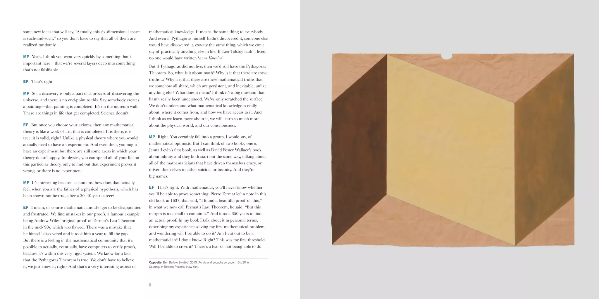 8 9
some new ideas that will say, “Actually, this six-dimensional space
is such-and-such,” so you don’t have to say that all of them are
realized randomly.
MP Yeah. I think you went very quickly by something that is
important here—that we’re several layers deep into something
that’s not falsifiable.
EF That’s right.
MP So, a discovery is only a part of a process of discovering the
universe, and there is no end-point to this. Say somebody creates
a painting—that painting is completed. It’s on the museum wall.
There are things in life that get completed. Science doesn’t.
EF But once you choose your axioms, then any mathematical
theory is like a work of art, that is completed. It is there, it is
true, it is valid, right? Unlike a physical theory where you would
actually need to have an experiment. And even then, you might
have an experiment but there are still some areas in which your
theory doesn’t apply. In physics, you can spend all of your life on
this particular theory, only to find out that experiment proves it
wrong, or there is no experiment.
MP It’s interesting because as humans, how does that actually
feel, when you are the father of a physical hypothesis, which has
been shown not be true, after a 30, 40-year career?
EF I mean, of course mathematicians also get to be disappointed
and frustrated. We find mistakes in our proofs, a famous example
being Andrew Wiles’ original proof of Fermat’s Last Theorem
in the mid-’90s, which was flawed. There was a mistake that
he himself discovered and it took him a year to fill the gap.
But there is a feeling in the mathematical community that it’s
possible to actually, eventually, have computers to verify proofs,
because it’s within this very rigid system. We know for a fact
that the Pythagoras Theorem is true. We don’t have to believe
it, we just know it, right? And that’s a very interesting aspect of
mathematical knowledge. It means the same thing to everybody.
And even if Pythagoras himself hadn’t discovered it, someone else
would have discovered it, exactly the same thing, which we can’t
say of practically anything else in life. If Leo Tolstoy hadn’t lived,
no one would have written ‘Anna Karenina’.
But if Pythagoras did not live, then we’d still have the Pythagoras
Theorem. So, what is it about math? Why is it that there are these
truths...? Why is it that there are these mathematical truths that
we somehow all share, which are persistent, and inevitable, unlike
anything else? What does it mean? I think it’s a big question that
hasn’t really been understood. We’ve only scratched the surface.
We don’t understand what mathematical knowledge is really
about, where it comes from, and how we have access to it. And
I think as we learn more about it, we will learn so much more
about the physical world, and our consciousness.
MP Right. You certainly fall into a group, I would say, of
mathematical optimists. But I can think of two books, one is
Janna Levin’s first book, as well as David Foster Wallace’s book
about infinity and they both start out the same way, talking about
all of the mathematicians that have driven themselves crazy, or
driven themselves to either suicide, or insanity. And they’re
big names.
EF That’s right. With mathematics, you’ll never know whether
you’ll be able to prove something. Pierre Fermat left a note in this
old book in 1637, that said, “I found a beautiful proof of this,”
in what we now call Fermat’s Last Theorem, he said, “But this
margin is too small to contain it.” And it took 350 years to find
an actual proof. In my book I talk about it in personal terms,
describing my experience solving my first mathematical problem,
and wondering will I be able to do it? Am I cut out to be a
mathematician? I don’t know. Right? This was my first threshold.
Will I be able to cross it? There’s a fear of not being able to do
Opposite: Ben Berlow, Untitled, 2013. Acrylic and gouache on paper. 15 x 20 in.
Courtesy of Rawson Projects, New York.
 
