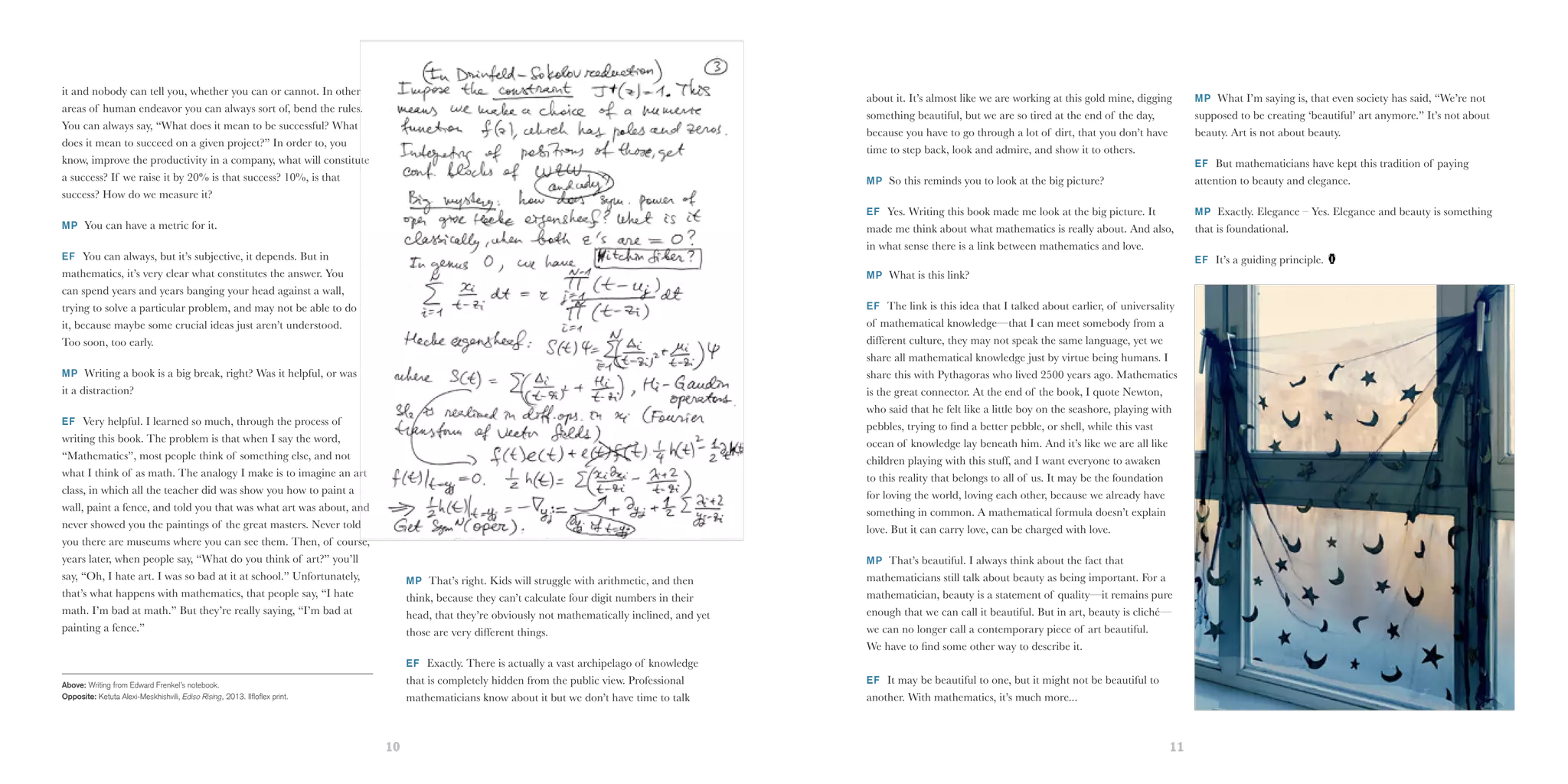 10 11
it and nobody can tell you, whether you can or cannot. In other
areas of human endeavor you can always sort of, bend the rules.
You can always say, “What does it mean to be successful? What
does it mean to succeed on a given project?” In order to, you
know, improve the productivity in a company, what will constitute
a success? If we raise it by 20% is that success? 10%, is that
success? How do we measure it?
MP You can have a metric for it.
EF You can always, but it’s subjective, it depends. But in
mathematics, it’s very clear what constitutes the answer. You
can spend years and years banging your head against a wall,
trying to solve a particular problem, and may not be able to do
it, because maybe some crucial ideas just aren’t understood.
Too soon, too early.
MP Writing a book is a big break, right? Was it helpful, or was
it a distraction?
EF Very helpful. I learned so much, through the process of
writing this book. The problem is that when I say the word,
“Mathematics”, most people think of something else, and not
what I think of as math. The analogy I make is to imagine an art
class, in which all the teacher did was show you how to paint a
wall, paint a fence, and told you that was what art was about, and
never showed you the paintings of the great masters. Never told
you there are museums where you can see them. Then, of course,
years later, when people say, “What do you think of art?” you’ll
say, “Oh, I hate art. I was so bad at it at school.” Unfortunately,
that’s what happens with mathematics, that people say, “I hate
math. I’m bad at math.” But they’re really saying, “I’m bad at
painting a fence.”
MP That’s right. Kids will struggle with arithmetic, and then
think, because they can’t calculate four digit numbers in their
head, that they’re obviously not mathematically inclined, and yet
those are very different things.
EF Exactly. There is actually a vast archipelago of knowledge
that is completely hidden from the public view. Professional
mathematicians know about it but we don’t have time to talk
Above: Writing from Edward Frenkel’s notebook.
Opposite: Ketuta Alexi-Meskhishvili, Ediso Rising, 2013. Ilfloflex print.
about it. It’s almost like we are working at this gold mine, digging
something beautiful, but we are so tired at the end of the day,
because you have to go through a lot of dirt, that you don’t have
time to step back, look and admire, and show it to others.
MP So this reminds you to look at the big picture?
EF Yes. Writing this book made me look at the big picture. It
made me think about what mathematics is really about. And also,
in what sense there is a link between mathematics and love.
MP What is this link?
EF The link is this idea that I talked about earlier, of universality
of mathematical knowledge—that I can meet somebody from a
different culture, they may not speak the same language, yet we
share all mathematical knowledge just by virtue being humans. I
share this with Pythagoras who lived 2500 years ago. Mathematics
is the great connector. At the end of the book, I quote Newton,
who said that he felt like a little boy on the seashore, playing with
pebbles, trying to find a better pebble, or shell, while this vast
ocean of knowledge lay beneath him. And it’s like we are all like
children playing with this stuff, and I want everyone to awaken
to this reality that belongs to all of us. It may be the foundation
for loving the world, loving each other, because we already have
something in common. A mathematical formula doesn’t explain
love. But it can carry love, can be charged with love.
MP That’s beautiful. I always think about the fact that
mathematicians still talk about beauty as being important. For a
mathematician, beauty is a statement of quality—it remains pure
enough that we can call it beautiful. But in art, beauty is cliché—
we can no longer call a contemporary piece of art beautiful.
We have to find some other way to describe it.
EF It may be beautiful to one, but it might not be beautiful to
another. With mathematics, it’s much more...
MP What I’m saying is, that even society has said, “We’re not
supposed to be creating ‘beautiful’ art anymore.” It’s not about
beauty. Art is not about beauty.
EF But mathematicians have kept this tradition of paying
attention to beauty and elegance.
MP Exactly. Elegance – Yes. Elegance and beauty is something
that is foundational.
EF It’s a guiding principle.
 