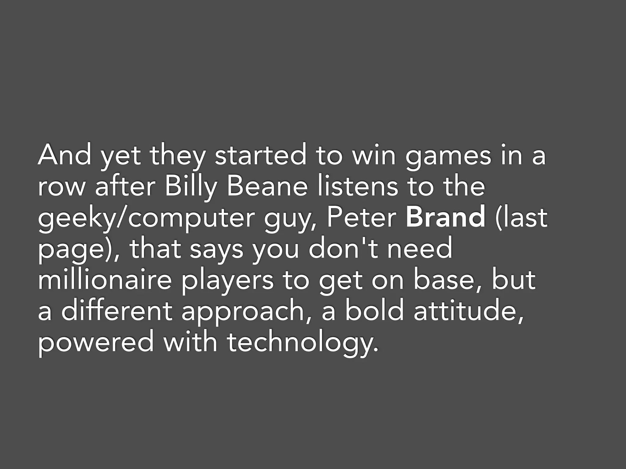 And yet they started to win games in a
row after Billy Beane listens to the
geeky/computer guy, Peter Brand (last
page), that says you don't need
millionaire players to get on base, but
a different approach, a bold attitude,
powered with technology.
 