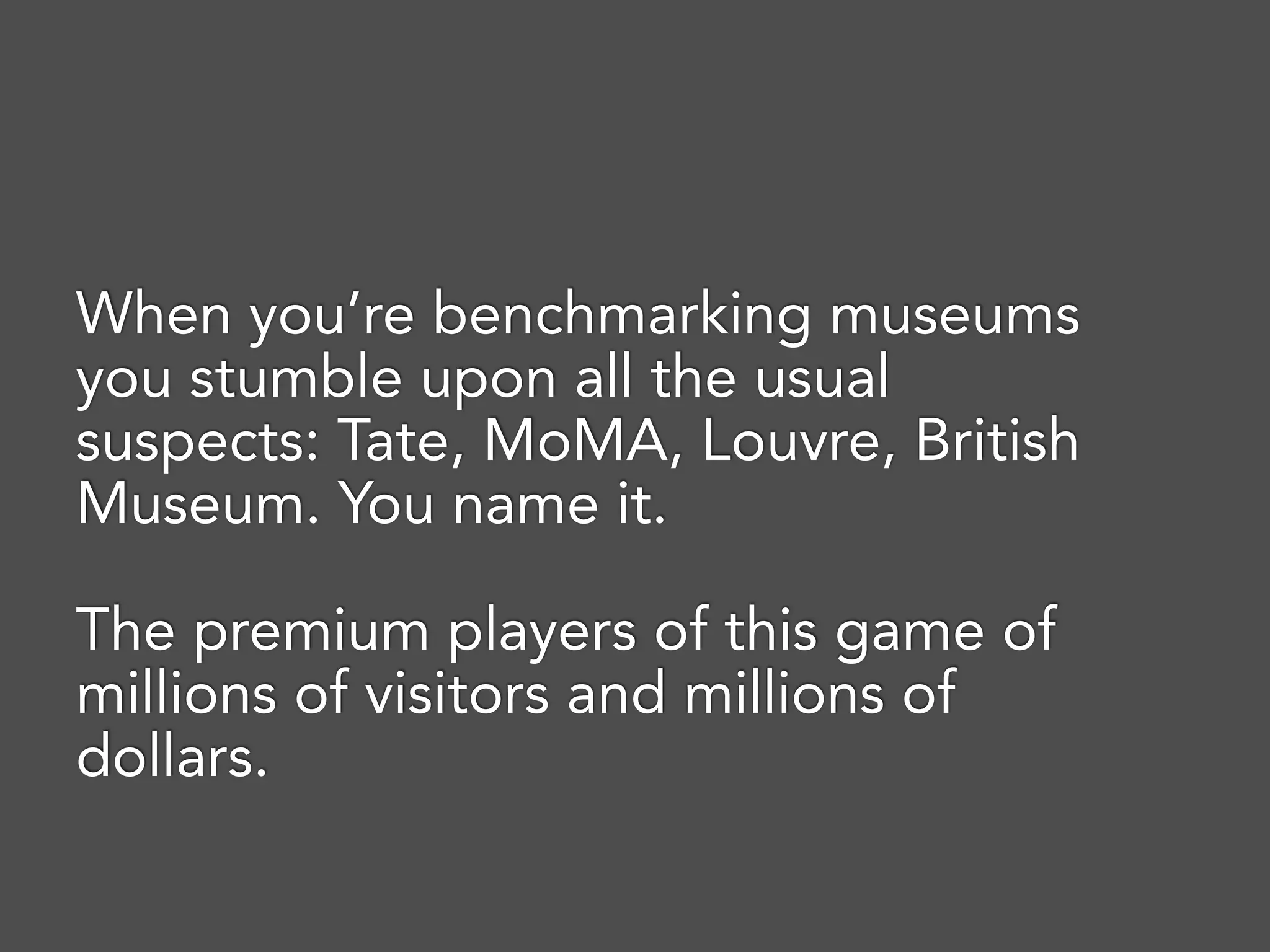 When you’re benchmarking museums
you stumble upon all the usual
suspects: Tate, MoMA, Louvre, British
Museum. You name it.
The premium players of this game of
millions of visitors and millions of
dollars.
 