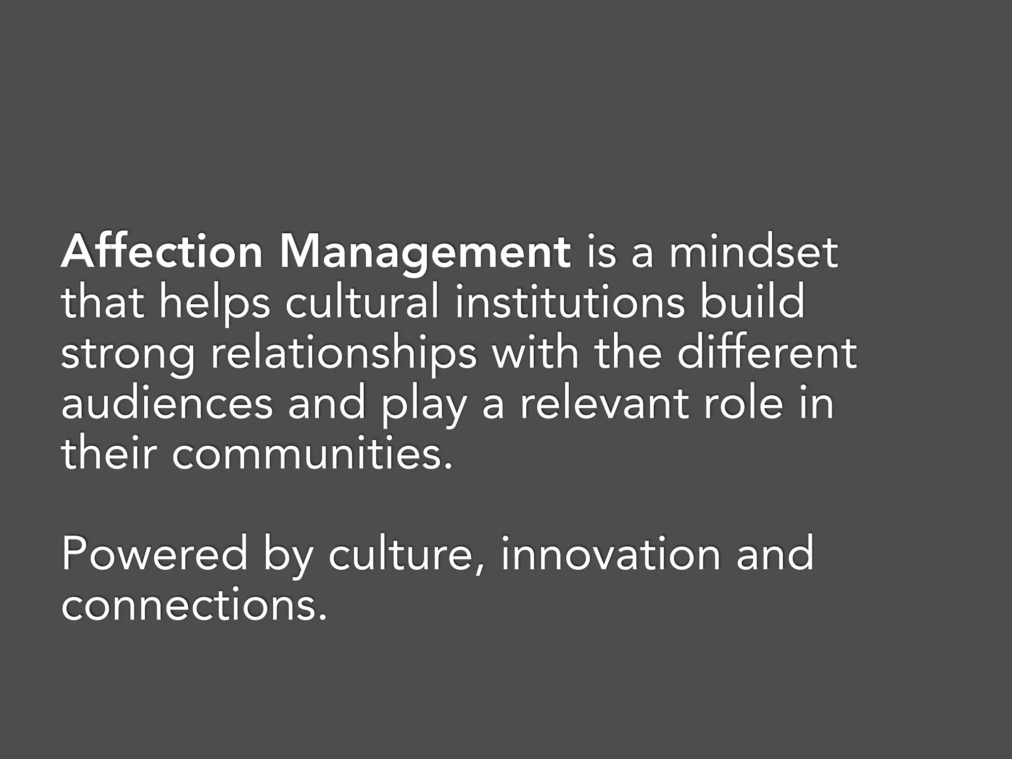 Affection Management is a mindset
that helps cultural institutions build
strong relationships with the different
audiences and play a relevant role in
their communities. 
Powered by culture, innovation and
connections.
 