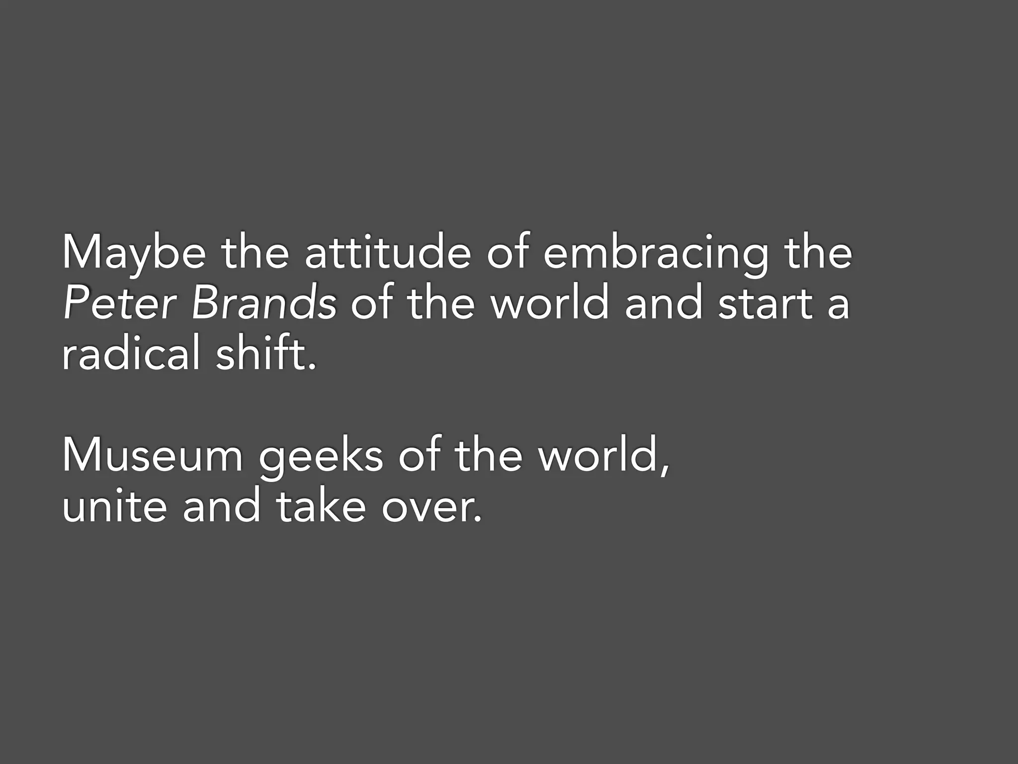 Maybe the attitude of embracing the
Peter Brands of the world and start a
radical shift.
Museum geeks of the world,
unite and take over.
 